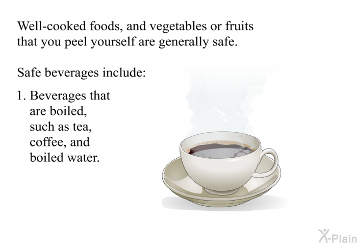 Well-cooked foods, and vegetables or fruits that you peel yourself are generally safe. Safe beverages include:  Beverages that are boiled, such as tea, coffee, and boiled water.