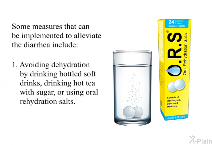 Some measures that can be implemented to alleviate the diarrhea include:  Avoiding dehydration by drinking bottled soft drinks, drinking hot tea with sugar, or using oral rehydration salts.