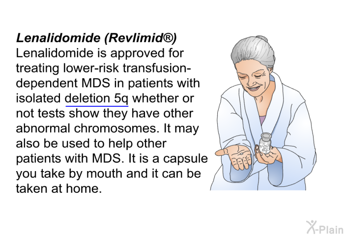Lenalidomide (Revlimid ) Lenalidomide is approved for treating lower-risk transfusion-dependent MDS in patients with isolated deletion 5q whether or not tests show they have other abnormal chromosomes. It may also be used to help other patients with MDS. It is a capsule you take by mouth and it can be taken at home.