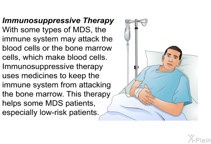 Immunosuppressive Therapy With some types of MDS, the immune system may attack the blood cells or the bone marrow cells, which make blood cells. Immunosuppressive therapy uses medicines to keep the immune system from attacking the bone marrow. This therapy helps some MDS patients, especially low-risk patients.