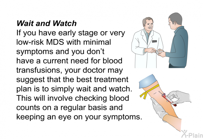 <B>Wait and Watch</B>
If you have early stage or very low-risk MDS with minimal symptoms and you don't have a current need for blood transfusions, your doctor may suggest that the best treatment plan is to simply wait and watch. This will involve checking blood counts on a regular basis and keeping an eye on your symptoms.