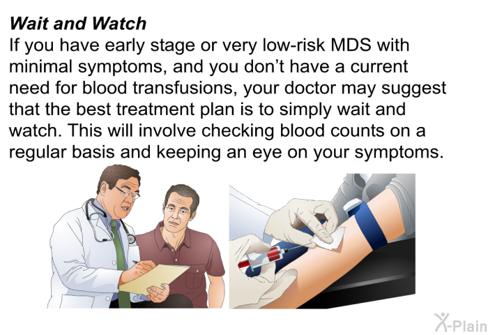 <B>Wait and Watch</B>
If you have early stage or very low-risk MDS with minimal symptoms and you don't have a current need for blood transfusions, your doctor may suggest that the best treatment plan is to simply wait and watch. This will involve checking blood counts on a regular basis and keeping an eye on your symptoms.