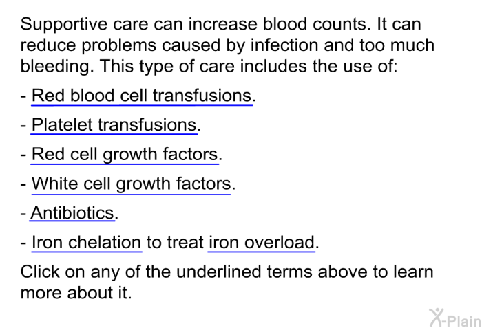 Supportive care can increase blood counts. It can reduce problems caused by infection and too much bleeding. This type of care includes the use of:  Red blood cell transfusions Platelet transfusions Red cell growth factors White cell growth factors Antibiotics Iron chelation to treat iron overload  
 Click on any of the underlined terms above to learn more about it.