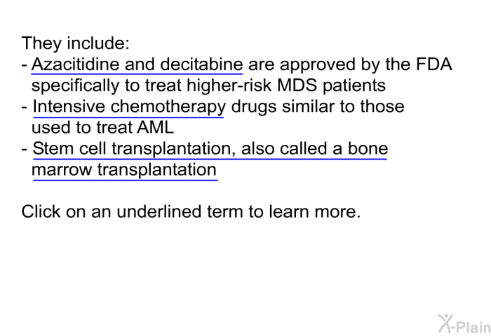 They include:  Azacitidine and decitabine are approved by the FDA specifically to treat higher-risk MDS patients Intensive chemotherapy drugs similar to those used to treat AML Stem cell transplantation, also called a bone marrow transplantation  
 Click on an underlined term to learn more.