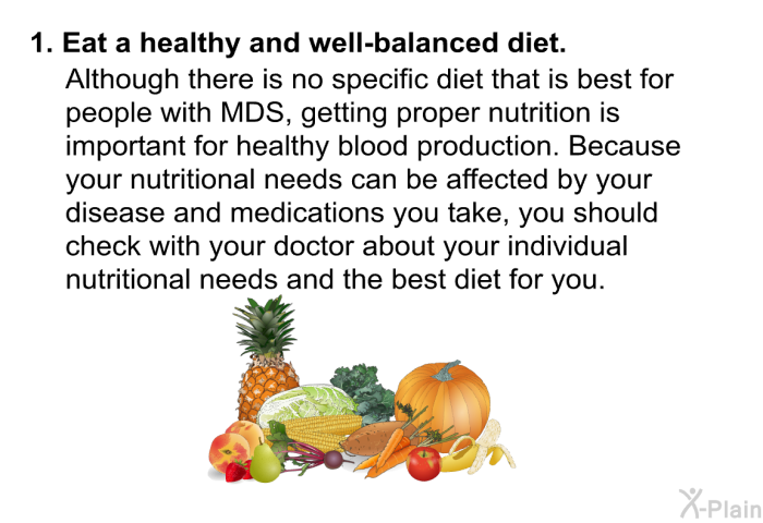 Eat a healthy and well-balanced diet.  Although there is no specific diet that is best for people with MDS, getting proper nutrition is important for healthy blood production. Because your nutritional needs can be affected by your disease and medications you take, you should check with your doctor about your individual nutritional needs and the best diet for you.