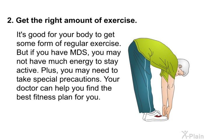 Get the right amount of exercise.  It's good for your body to get some form of regular exercise. But if you have MDS, you may not have much energy to stay active. Plus, you may need to take special precautions. Your doctor can help you find the best fitness plan for you.