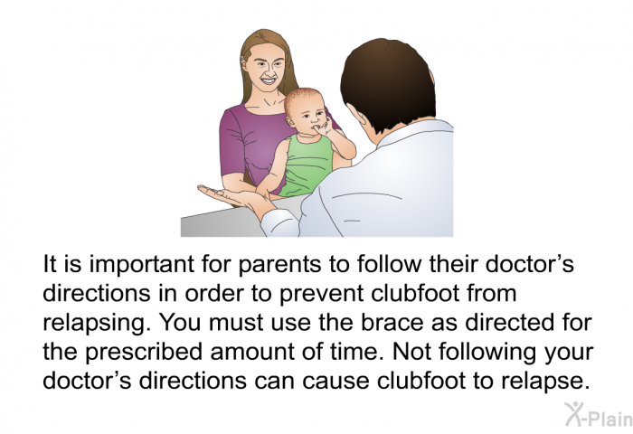 It is important for parents to follow their doctor's directions in order to prevent clubfoot from relapsing. You must use the brace as directed for the prescribed amount of time. Not following your doctor's directions can cause clubfoot to relapse.