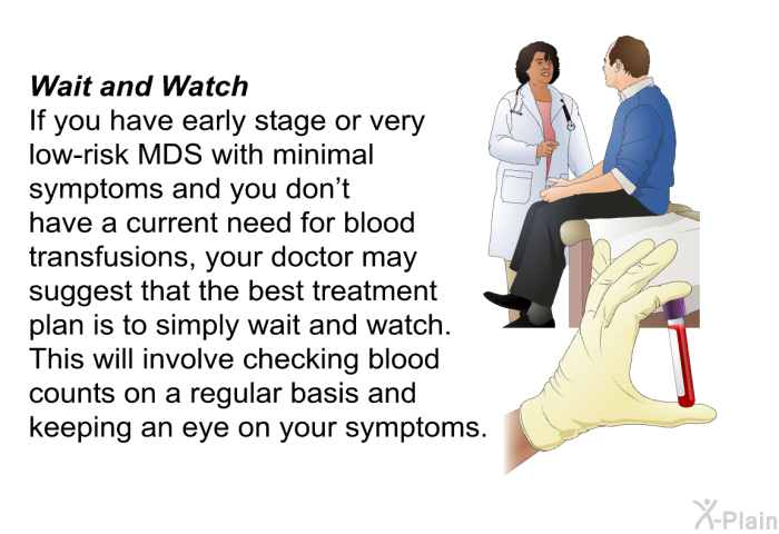 <I><B>Wait and Watch: </B></I> If you have early stage or very low-risk MDS with minimal symptoms and you don't have a current need for blood transfusions, your doctor may suggest that the best treatment plan is to simply wait and watch. This will involve checking blood counts on a regular basis and keeping an eye on your symptoms.
