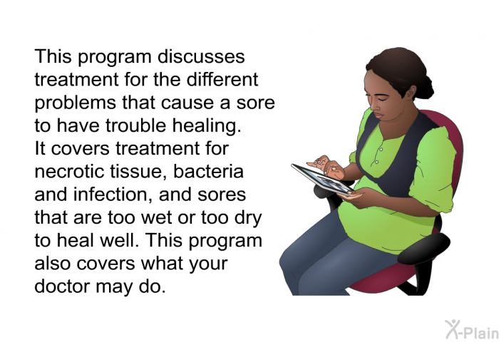 This health information discusses treatment for the different problems that cause a sore to have trouble healing. It covers treatment for necrotic tissue, bacteria and infection, and sores that are too wet or too dry to heal well. This health information also covers what your doctor may do.