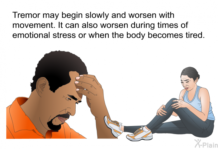 Tremor may begin slowly and worsen with movement. It can also worsen during times of emotional stress or when the body becomes tired.