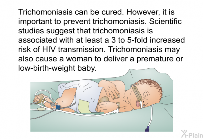 Trichomoniasis can be cured. However, it is important to prevent trichomoniasis. Scientific studies suggest that trichomoniasis is associated with at least a 3 to 5-fold increased risk of HIV transmission. Trichomoniasis may also cause a woman to deliver a premature or low-birth-weight baby.