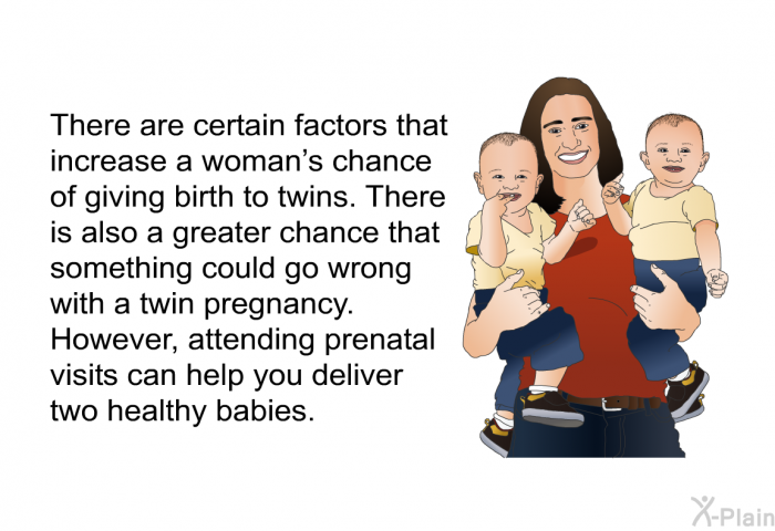 There are certain factors that increase a woman's chance of giving birth to twins. There is also a greater chance that something could go wrong with a twin pregnancy. However, attending prenatal visits can help you deliver two healthy babies.
