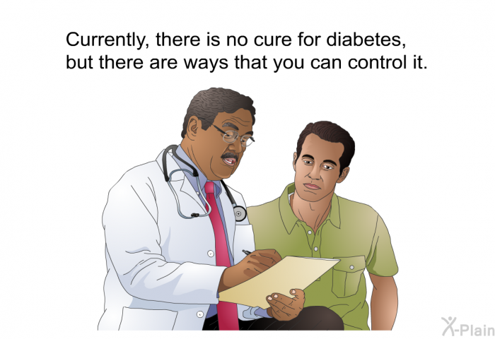 Currently, there is no cure for diabetes, but there are ways that you can control it.