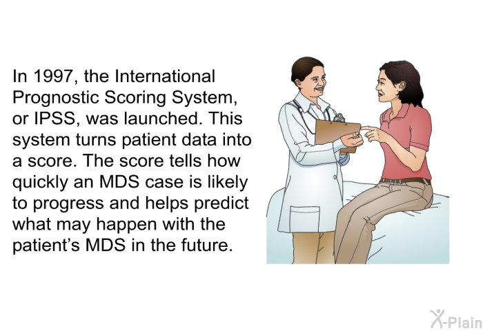 In 1997, the International Prognostic Scoring System, or IPSS, was launched. This system turns patient data into a score. The score tells how quickly an MDS case is likely to progress and helps predict what may happen with the patient's MDS in the future.