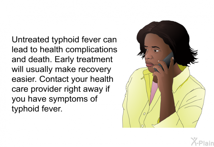 Untreated typhoid fever can lead to health complications and death. Early treatment will usually make recovery easier. Contact your health care provider right away if you have symptoms of typhoid fever.
