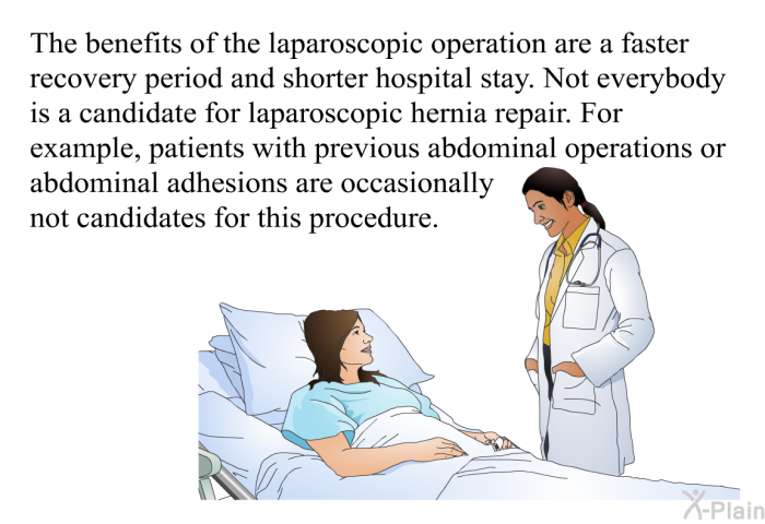 The benefits of the laparoscopic operation are a faster recovery period and shorter hospital stay. Not everybody is a candidate for laparoscopic hernia repair. For example, patients with previous abdominal operations or abdominal adhesions are occasionally not candidates for this procedure.