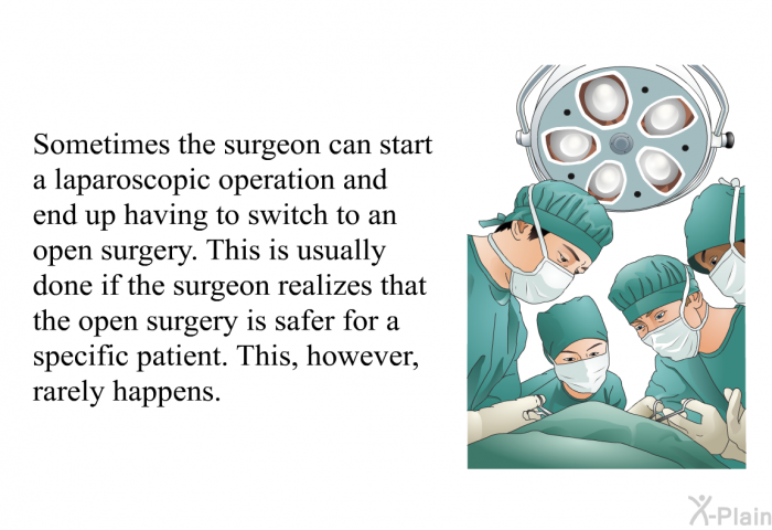 Sometimes the surgeon can start a laparoscopic operation and end up having to switch to an open surgery. This is usually done if the surgeon realizes that the open surgery is safer for a specific patient. This, however, rarely happens.