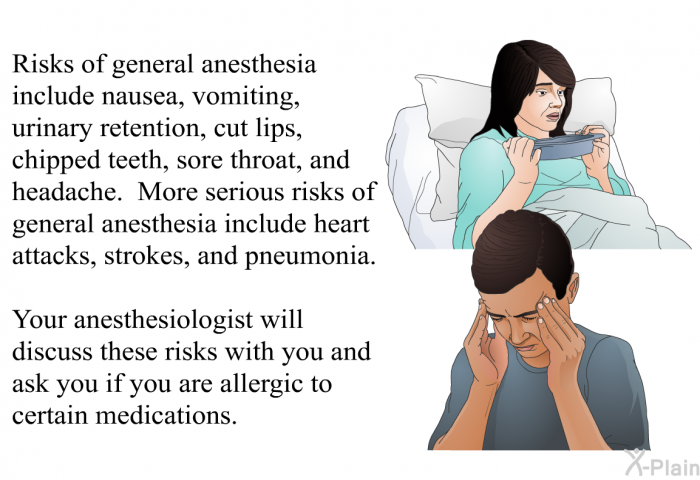 Risks of general anesthesia include nausea, vomiting, urinary retention, cut lips, chipped teeth, sore throat, and headache. More serious risks of general anesthesia include heart attacks, strokes, and pneumonia. Your anesthesiologist will discuss these risks with you and ask you if you are allergic to certain medications.