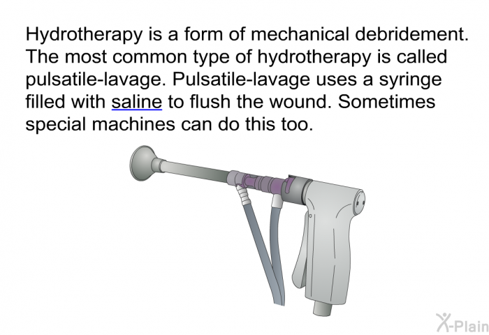 Hydrotherapy is a form of mechanical debridement. The most common type of hydrotherapy is called pulsatile-lavage. Pulsatile-lavage uses a syringe filled with saline to flush the wound. Sometimes special machines can do this too.