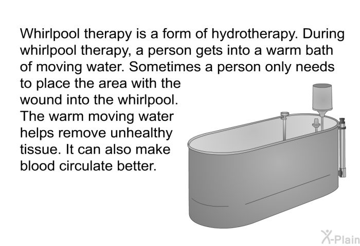 Whirlpool therapy is a form of hydrotherapy. During whirlpool therapy, a person gets into a warm bath of moving water. Sometimes a person only needs to place the area with the wound into the whirlpool. The warm moving water helps remove unhealthy tissue. It can also make blood circulate better.