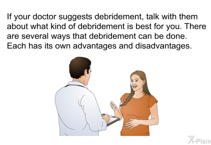 If your doctor suggests debridement, talk with them about what kind of debridement is best for you. There are several ways that debridement can be done. Each has its own advantages and disadvantages.