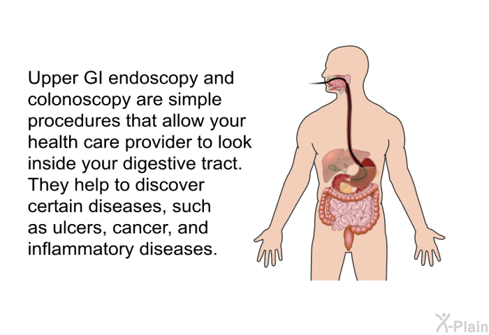 Upper GI endoscopy and colonoscopy are simple procedures that allow your health care provider to look inside your digestive tract. They help to discover certain diseases, such as ulcers, cancer, and inflammatory diseases.