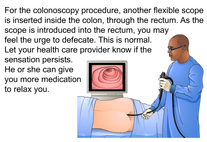 For the colonoscopy procedure, another flexible scope is inserted inside the colon, through the rectum. As the scope is introduced into the rectum, you may feel the urge to defecate. This is normal. Let your health care provider know if the sensation persists. He or she can give you more medication to relax you.