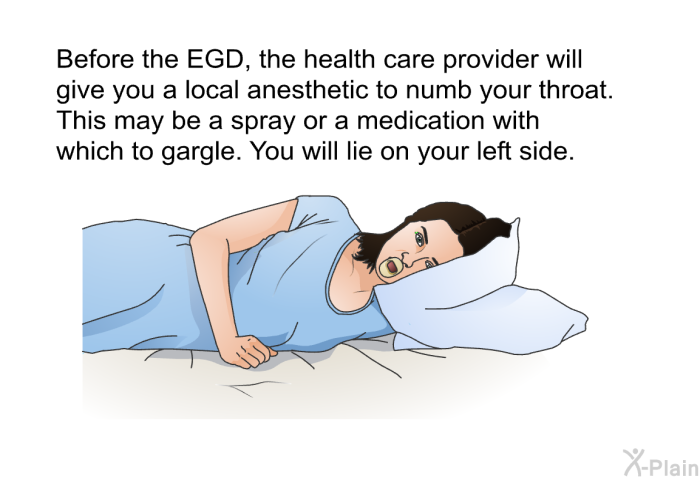 Before the EGD, the health care provider will give you a local anesthetic to numb your throat. This may be a spray or a medication with which to gargle. You will lie on your left side.