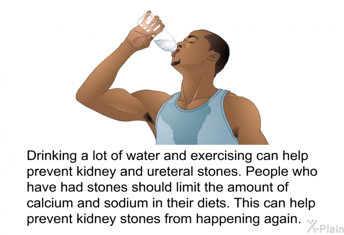 Drinking a lot of water and exercising can help prevent kidney and ureteral stones. People who have had stones should limit the amount of calcium and sodium in their diets. This can help prevent kidney stones from happening again.