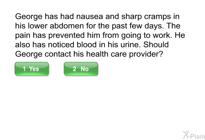 George has had nausea and sharp cramps in his lower abdomen for the past few days. The pain has prevented him from going to work. He also has noticed blood in his urine. Should George contact his health care provider?