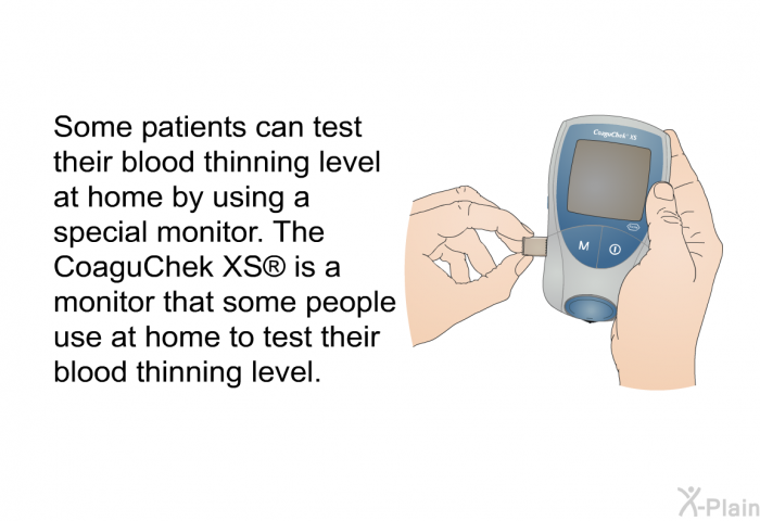 Some patients can test their blood thinning level at home by using a special monitor. The CoaguChek XS  is a monitor that some people use at home to test their blood thinning level.