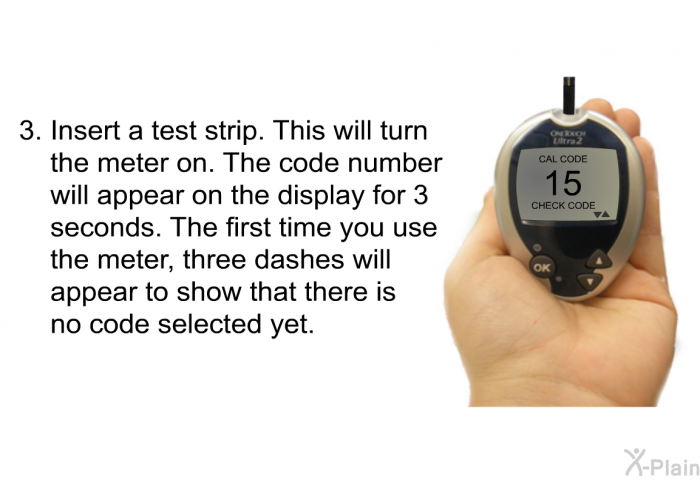 Insert a test strip. This will turn the meter on. The code number will appear on the display for 3 seconds. The first time you use the meter, three dashes will appear to show that there is no code selected yet.