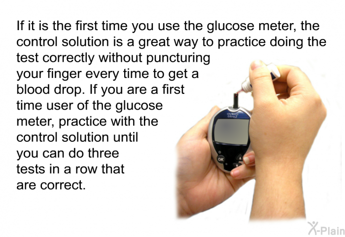 If it is the first time you use the glucose meter, the control solution is a great way to practice doing the test correctly without puncturing your finger every time to get a blood drop. If you are a first time user of the glucose meter, practice with the control solution until you can do three tests in a row that are correct.