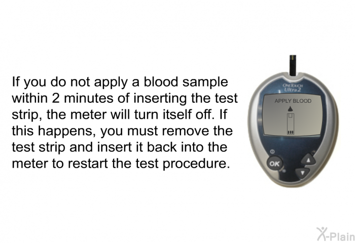 If you do not apply a blood sample within 2 minutes of inserting the test strip, the meter will turn itself off. If this happens, you must remove the test strip and insert it back into the meter to restart the test procedure.
