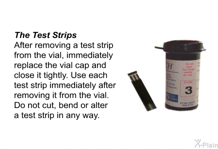 <B>The Test Strips</B> 
After removing a test strip from the vial, immediately replace the vial cap and close it tightly. Use each test strip immediately after removing it from the vial. Do not cut, bend or alter a test strip in any way.