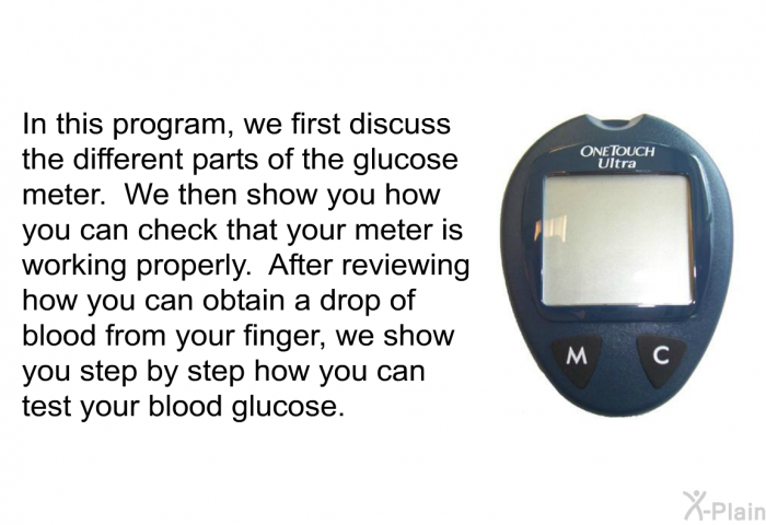 In this health information, we first discuss the different parts of the glucose meter. We then show you how you can check that your meter is working properly. After reviewing how you can obtain a drop of blood from your finger, we show you step by step how you can test your blood glucose.