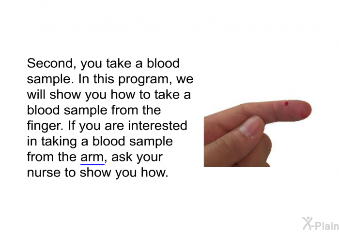 Second, you take a blood sample. In this health information, we will show you how to take a blood sample from the finger. If you are interested in taking a blood sample from the arm, ask your nurse to show you how.