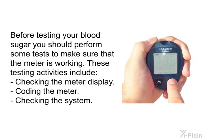 Before testing your blood sugar you should performs some tests to make sure that the meter is working. These testing activities include  Checking the meter display. Coding the meter. Checking the system.