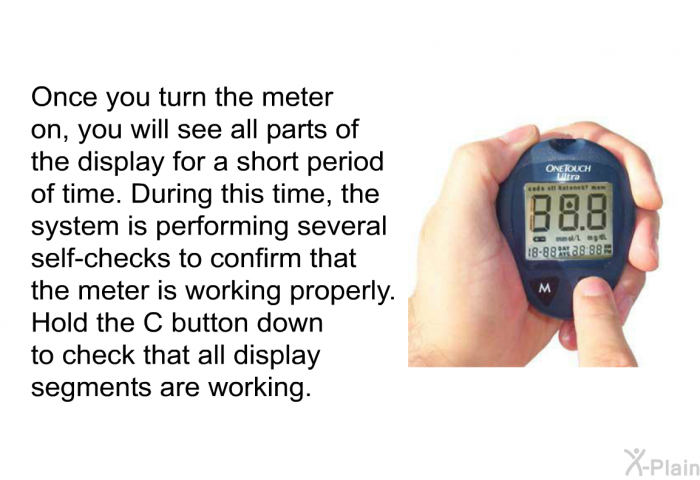 Once you turn the meter on, you will see all parts of the display for a short period of time. During this time, the system is performing several self-checks to confirm that the meter is working properly. Hold the C button down to check that all display segments are working.