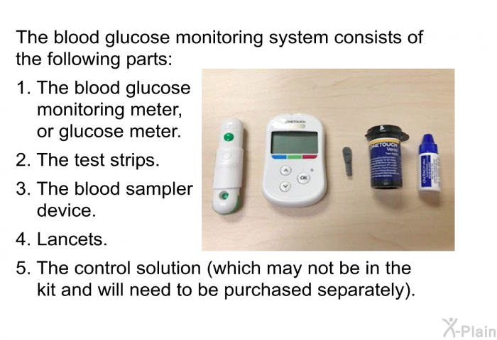 The blood glucose monitoring system consists of the following parts:  The blood glucose monitoring meter, or glucose meter. The test strips. The blood sampler device. Lancets. The control solution (which may not be in the kit and will need to be purchased separately).