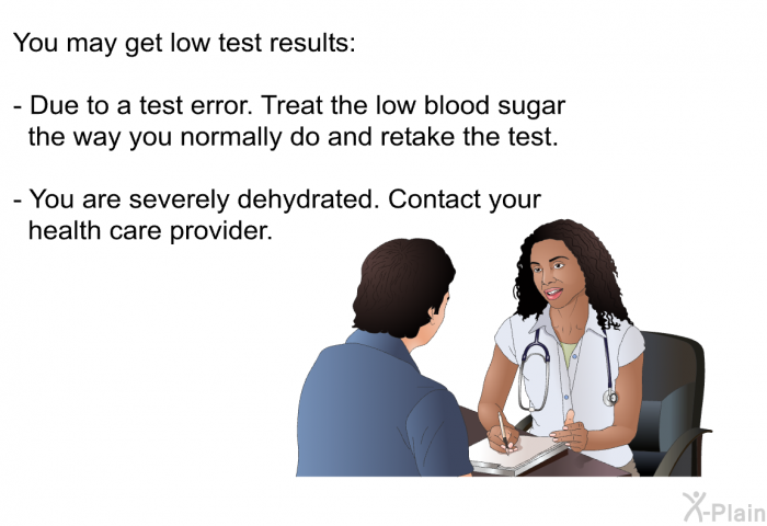 You may get low test results:  Due to a test error. Treat the low blood sugar the way you normally do and retake the test. You are severely dehydrated. Contact your health care provider.