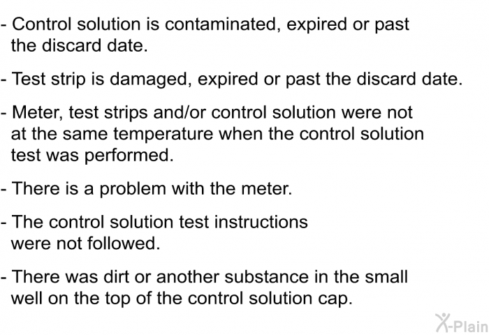 Control solution is contaminated, expired or past the discard date. Test strip is damaged, expired or past the discard date. Meter, test strips and/or control solution were not at the same temperature when the control solution test was performed. There is a problem with the meter. The control solution test instructions were not followed. There was dirt or another substance in the small well on the top of the control solution cap.