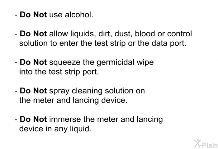 <B>Do Not </B>use alcohol. <B>Do Not</B> allow liquids, dirt, dust, blood or control solution to enter the test strip or the data port. <B>Do Not</B> squeeze the germicidal wipe into the test strip port. <B>Do Not</B> spray cleaning solution on the meter and lancing device. <B>Do Not</B> immerse the meter and lancing device in any liquid.