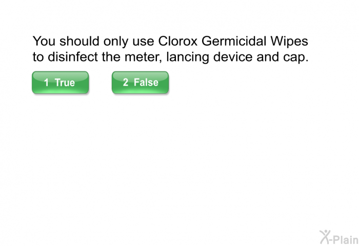 You should only use Clorox Germicidal Wipes to disinfect the meter, lancing device and cap.