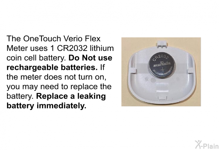 The OneTouch Verio Flex Meter uses 1 CR2032 lithium coin cell battery. <B>Do Not use rechargeable batteries. </B>If the meter does not turn on, you may need to replace the battery. <B>Replace a leaking battery immediately.</B>