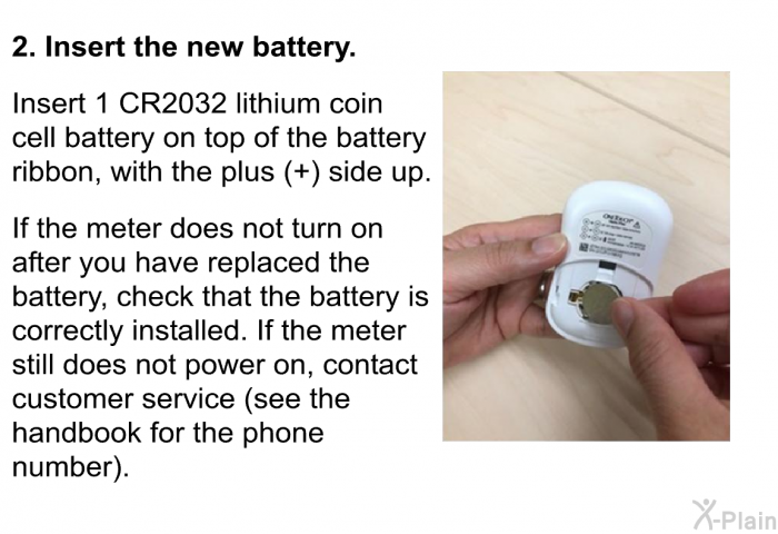 <B>Insert the new battery.</B>   Insert 1 CR2032 lithium coin cell battery on top of the battery ribbon, with the plus (+) side up. If the meter does not turn on after you have replaced the battery, check that the battery is correctly installed. If the meter still does not power on, contact customer service (see the handbook for the phone number).