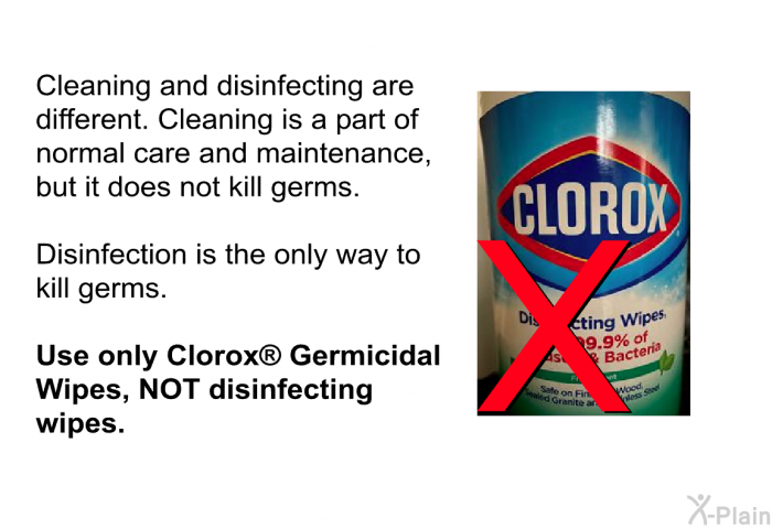 Cleaning and disinfecting are different. Cleaning is a part of normal care and maintenance, but it does not kill germs. 
 
 Disinfection is the only way to kill germs. 
 
 <B>Use only Clorox</B><SUP><B> </B></SUP><B> Germicidal Wipes, NOT disinfecting wipes</B>.