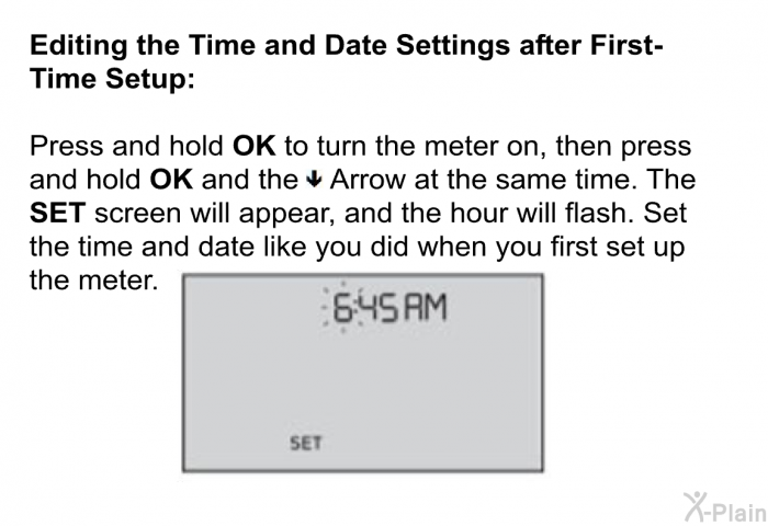 <B>Editing the Time and Date Settings after First-Time Setup:</B> 
 Press and hold <B>OK</B> to turn the meter on, then press and hold <B>OK</B> and the ▼ Arrow at the same time. The <B>SET</B> screen will appear, and the hour will flash. Set the time and date like you did when you first set up the meter.