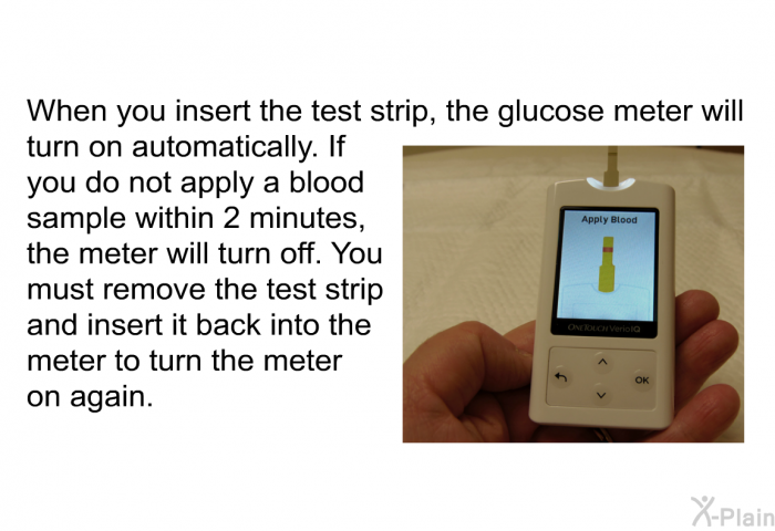 When you insert the test strip, the glucose meter will turn on automatically. If you do not apply a blood sample within 2 minutes, the meter will turn off. You must remove the test strip and insert it back into the meter to turn the meter on again.