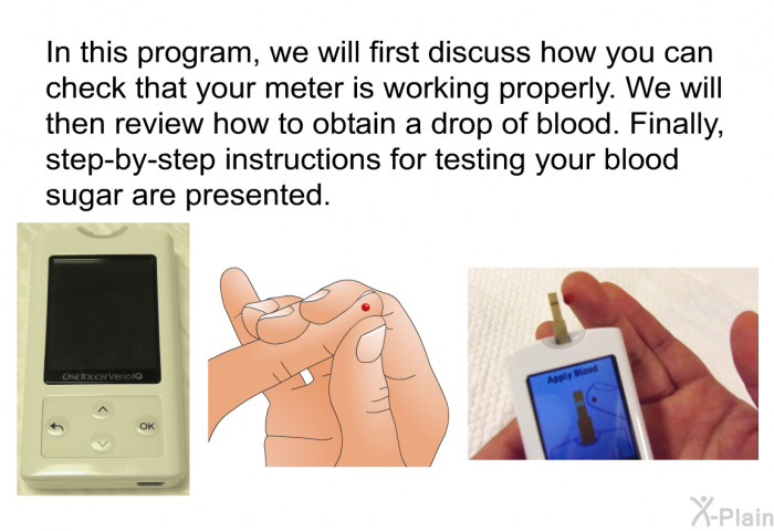 In this health information, we will first discuss how you can check that your meter is working properly. We will then review how to obtain a drop of blood. Finally, step-by-step instructions for testing your blood sugar are presented.